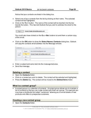 Outlook 2010 Basics Page 68
Notice that your contacts are listed in the dialog box.
Select one of your contacts from the list by clicking on their name. The selected
contact will be highlighted.
Click on the To -> button. The name of the contact will be inserted into the box
beside the button. This has told Outlook that you wish to address the email to this
person.
You could also have clicked on the Cc or Bcc buttons to send them a carbon copy
of the email.
Click on the OK button to close the Select Names: Contacts dialog box. Outlook
will copy the contacts email address into the Message window.
Enter a subject and some text into the message text area.
Send the message.
Deleting a contact
Open the Contacts folder.
Click on a contact you wish to delete. The contact will be selected and highlighted.
Press the Delete key. The contact will be moved to the Deleted Items folder.
What is a contact group?
A contact group is a collection of contacts. A contact group allows you to maintain a
list of contacts so that you can make contact with them as a group. For example you
may have a distribution list called “customers” allowing you to email details of new
products and offers to prospective customers.
Creating a new contact group
Open the Contacts folder.
FOR USE AT THE LICENSED SITE(S) ONLY
2010 Cheltenham Courseware Pty. Ltd. www.cheltenhamcourseware.com.au
BY M.DAWY.ASWAN
 