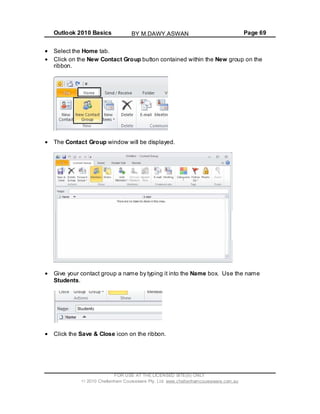 Outlook 2010 Basics Page 69
Select the Home tab.
Click on the New Contact Group button contained within the New group on the
ribbon.
The Contact Group window will be displayed.
Give your contact group a name by typing it into the Name box. Use the name
Students.
Click the Save & Close icon on the ribbon.
FOR USE AT THE LICENSED SITE(S) ONLY
2010 Cheltenham Courseware Pty. Ltd. www.cheltenhamcourseware.com.au
BY M.DAWY.ASWAN
 