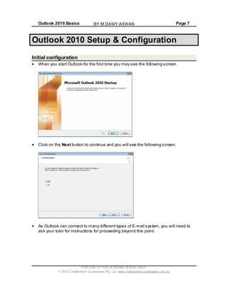 Outlook 2010 Basics Page 7
Outlook 2010 Setup & Configuration
Initial configuration
When you start Outlook for the first time you may see the following screen.
Click on the Next button to continue and you will see the following screen.
As Outlook can connect to many different types of E-mail system, you will need to
ask your tutor for instructions for proceeding beyond this point.
FOR USE AT THE LICENSED SITE(S) ONLY
2010 Cheltenham Courseware Pty. Ltd. www.cheltenhamcourseware.com.au
BY M.DAWY.ASWAN
 