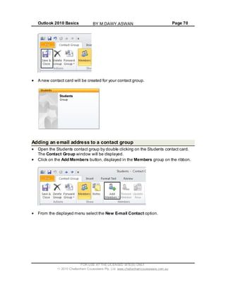 Outlook 2010 Basics Page 70
A new contact card will be created for your contact group.
Adding an email address to a contact group
Open the Students contact group by double clicking on the Students contact card.
The Contact Group window will be displayed.
Click on the Add Members button, displayed in the Members group on the ribbon.
From the displayed menu select the New E-mail Contact option.
FOR USE AT THE LICENSED SITE(S) ONLY
2010 Cheltenham Courseware Pty. Ltd. www.cheltenhamcourseware.com.au
BY M.DAWY.ASWAN
 