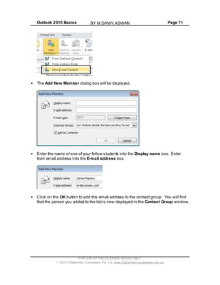 Outlook 2010 Basics Page 71
The Add New Member dialog box will be displayed.
Enter the name of one of your fellow students into the Display name box. Enter
their email address into the E-mail address box.
Click on the OK button to add this email address to the contact group. You will find
that the person you added to the list is now displayed in the Contact Group window.
FOR USE AT THE LICENSED SITE(S) ONLY
2010 Cheltenham Courseware Pty. Ltd. www.cheltenhamcourseware.com.au
BY M.DAWY.ASWAN
 