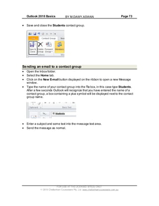 Outlook 2010 Basics Page 73
Save and close the Students contact group.
Sending an email to a contact group
Open the Inbox folder.
Select the Home tab.
Click on the New E-mail button displayed on the ribbon to open a new Message
window.
Type the name of your contact group into the To box, in this case type Students.
After a few seconds Outlook will recognize that you have entered the name of a
contact group, a box containing a plus symbol will be displayed next to the contact
group name.
Enter a subject and some text into the message text area.
Send the message as normal.
FOR USE AT THE LICENSED SITE(S) ONLY
2010 Cheltenham Courseware Pty. Ltd. www.cheltenhamcourseware.com.au
BY M.DAWY.ASWAN
 