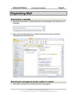 Outlook 2010 Basics Page 74
Organizing Mail
Searching for a message
Display the Inbox folder. Located above the list of messages is the Search box, as
illustrated.
Type a word into the search box. Outlook will search the Inbox and list any
messages that contain that word.
Searching for messages by sender, subject or content
Click within the Search box, located above the message list.
FOR USE AT THE LICENSED SITE(S) ONLY
2010 Cheltenham Courseware Pty. Ltd. www.cheltenhamcourseware.com.au
BY M.DAWY.ASWAN
 