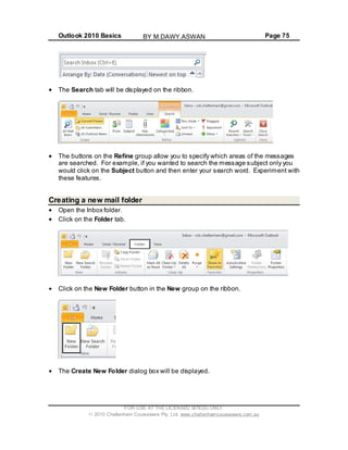 Outlook 2010 Basics Page 75
The Search tab will be displayed on the ribbon.
The buttons on the Refine group allow you to specify which areas of the messages
are searched. For example, if you wanted to search the message subject only you
would click on the Subject button and then enter your search word. Experiment with
these features.
Creating a new mail folder
Open the Inbox folder.
Click on the Folder tab.
Click on the New Folder button in the New group on the ribbon.
The Create New Folder dialog box will be displayed.
FOR USE AT THE LICENSED SITE(S) ONLY
2010 Cheltenham Courseware Pty. Ltd. www.cheltenhamcourseware.com.au
BY M.DAWY.ASWAN
 