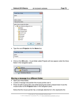 Outlook 2010 Basics Page 76
Type the word Projects into the Name box.
Click on the OK button. A sub-folder called Projects will now appear under the Inbox
folder in the navigation pane.
Moving a message to a different folder
Open your Inbox folder.
Locate a message and position the mouse pointer over it.
Press the left mouse button and whilst keeping the button pressed down move the
mouse button to the Projects folder in the navigation pane.
Notice that the mouse pointer has a rectangle attached to it, this represents the
FOR USE AT THE LICENSED SITE(S) ONLY
2010 Cheltenham Courseware Pty. Ltd. www.cheltenhamcourseware.com.au
BY M.DAWY.ASWAN
 