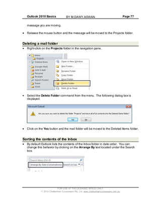 Outlook 2010 Basics Page 77
message you are moving.
Release the mouse button and the message will be moved to the Projects folder.
Deleting a mail folder
Right-click on the Projects folder in the navigation pane.
Select the Delete Folder command from the menu. The following dialog box is
displayed.
Click on the Yes button and the mail folder will be moved to the Deleted Items folder.
Sorting the contents of the Inbox
By default Outlook lists the contents of the Inbox folder in date order. You can
change this behavior by clicking on the Arrange By text located under the Search
box.
FOR USE AT THE LICENSED SITE(S) ONLY
2010 Cheltenham Courseware Pty. Ltd. www.cheltenhamcourseware.com.au
BY M.DAWY.ASWAN
 