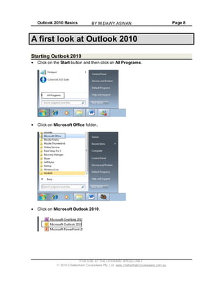 Outlook 2010 Basics Page 8
A first look at Outlook 2010
Starting Outlook 2010
Click on the Start button and then click on All Programs.
Click on Microsoft Office folder.
Click on Microsoft Outlook 2010.
FOR USE AT THE LICENSED SITE(S) ONLY
2010 Cheltenham Courseware Pty. Ltd. www.cheltenhamcourseware.com.au
BY M.DAWY.ASWAN
 