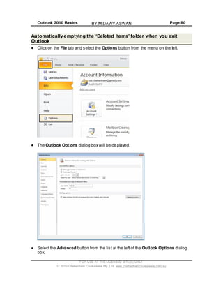 Outlook 2010 Basics Page 80
Automatically emptying the ‘Deleted Items’ folder when you exit
Outlook
Click on the File tab and select the Options button from the menu on the left.
The Outlook Options dialog box will be displayed.
Select the Advanced button from the list at the left of the Outlook Options dialog
box.
FOR USE AT THE LICENSED SITE(S) ONLY
2010 Cheltenham Courseware Pty. Ltd. www.cheltenhamcourseware.com.au
BY M.DAWY.ASWAN
 