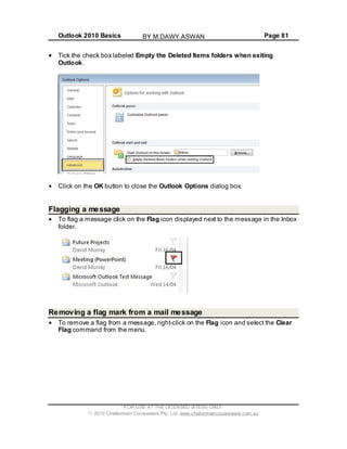 Outlook 2010 Basics Page 81
Tick the check box labeled Empty the Deleted Items folders when exiting
Outlook.
Click on the OK button to close the Outlook Options dialog box.
Flagging a message
To flag a message click on the Flag icon displayed next to the message in the Inbox
folder.
Removing a flag mark from a mail message
To remove a flag from a message, right-click on the Flag icon and select the Clear
Flag command from the menu.
FOR USE AT THE LICENSED SITE(S) ONLY
2010 Cheltenham Courseware Pty. Ltd. www.cheltenhamcourseware.com.au
BY M.DAWY.ASWAN
 
