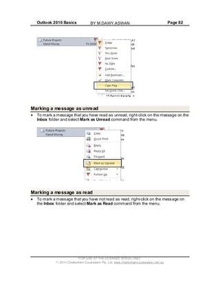 Outlook 2010 Basics Page 82
Marking a message as unread
To mark a message that you have read as unread, right-click on the message on the
Inbox folder and select Mark as Unread command from the menu.
Marking a message as read
To mark a message that you have not read as read, right-click on the message on
the Inbox folder and select Mark as Read command from the menu.
FOR USE AT THE LICENSED SITE(S) ONLY
2010 Cheltenham Courseware Pty. Ltd. www.cheltenhamcourseware.com.au
BY M.DAWY.ASWAN
 
