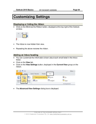 Outlook 2010 Basics Page 84
Customizing Settings
Displaying or hiding the ribbon
Click on the Minimize the Ribbon button, displayed at the top-right of the Outlook
window.
The ribbon is now hidden from view.
Repeating the above restores the ribbon.
Adding an Inbox heading
You can customize the information shown about each email listed in the Inbox
folder.
Click on the View tab.
Click on the View Settings button, displayed in the Current View group on the
ribbon.
The Advanced View Settings dialog box is displayed.
FOR USE AT THE LICENSED SITE(S) ONLY
2010 Cheltenham Courseware Pty. Ltd. www.cheltenhamcourseware.com.au
BY M.DAWY.ASWAN
 