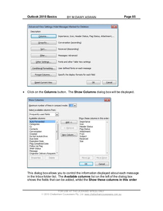 Outlook 2010 Basics Page 85
Click on the Columns button. The Show Columns dialog box will be displayed.
This dialog box allows you to control the information displayed about each message
in the Inbox folder list. The Available columns list on the left of the dialog box
shows the fields that can be added, whilst the Show these columns in this order
FOR USE AT THE LICENSED SITE(S) ONLY
2010 Cheltenham Courseware Pty. Ltd. www.cheltenhamcourseware.com.au
BY M.DAWY.ASWAN
 