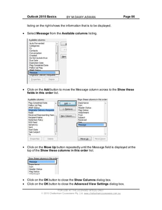 Outlook 2010 Basics Page 86
listing on the rightshows the information that is to be displayed.
Select Message from the Available columns listing.
Click on the Add button to move the Message column across to the Show these
fields in this order list.
Click on the Move Up button repeatedly until the Message field is displayed at the
top of the Show these columns in this order list.
Click on the OK button to close the Show Columns dialog box.
Click on the OK button to close the Advanced View Settings dialog box.
FOR USE AT THE LICENSED SITE(S) ONLY
2010 Cheltenham Courseware Pty. Ltd. www.cheltenhamcourseware.com.au
BY M.DAWY.ASWAN
 