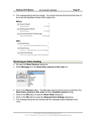 Outlook 2010 Basics Page 87
The message listing will now change. You should now see that the first few lines of
the email are displayed instead of the subject line.
Before:
After:
Removing an Inbox heading
Re-open the Show Columns dialog box.
Select Message from the Show these columns in this order list.
Click on the Remove button. The Message column should now be moved from the
Show these columns in this order list to the Available columns listing.
Click on the OK button to close the Show Fields dialog box.
Click on the OK button to close the Advanced View Settings dialog box.
The message listing will now change with the message subject displayed once
more.
FOR USE AT THE LICENSED SITE(S) ONLY
2010 Cheltenham Courseware Pty. Ltd. www.cheltenhamcourseware.com.au
BY M.DAWY.ASWAN
 