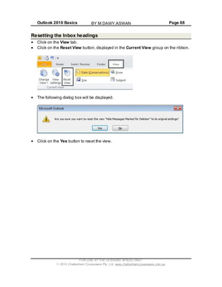 Outlook 2010 Basics Page 88
Resetting the Inbox headings
Click on the View tab.
Click on the Reset View button, displayed in the Current View group on the ribbon.
The following dialog box will be displayed.
Click on the Yes button to reset the view.
FOR USE AT THE LICENSED SITE(S) ONLY
2010 Cheltenham Courseware Pty. Ltd. www.cheltenhamcourseware.com.au
BY M.DAWY.ASWAN
 