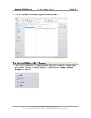 Outlook 2010 Basics Page 9
You will then see the Outlook program window displayed.
The Microsoft Outlook 2010 Screen
The Outlook screen has a number of buttons displayed towards the bottom-left of
the window. Clicking on these will display screens relevant to Mail, Calendar,
Contacts or Tasks.
FOR USE AT THE LICENSED SITE(S) ONLY
2010 Cheltenham Courseware Pty. Ltd. www.cheltenhamcourseware.com.au
BY M.DAWY.ASWAN
 
