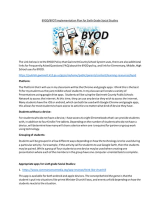 BYOD/BYOT Implementation Plan for Sixth Grade Social Studies
The Link belowis tothe BYOD Policythat GwinnettCountySchool Systemuses,there are alsoadditional
linksforFrequentlyAskedQuestions(FAQ) aboutthe BYODpolicy,andlinkfor Elementary,Middle,High
School usesforBYOD.
https://publish.gwinnett.k12.ga.us/gcps/myhome/public/parents/content/learning-resources/byod
Platform:
The Platformthat I will use inmyclassroomwill be the Chrome andgoogle apps.Ithinkthisisthe best
fitfor mystudentsas theyare middle school students.Inmyclasswe will create a varietyof
Presentationsusinggoogle drive apps. Students willbe suingthe GwinnettCountyPublicSchools
Networktoaccess the internet.Atthis time, theycanuse anydevice theywishtoaccessthe internet.
Many studentshave the iOSor android,whichcanboth be usedwithGoogle Chrome andgoogle apps,
thisallowsformoststudentstohave access to activitiesnomatterwhatkindof device theyhave.
Studentswithout a device:
For studentswhodonot have a device,Ihave accessto eightChromebooksthatIcan provide students
with,inadditiontofourKindle Fire tablets. Dependingonthe numberof studentswhodonothave a
device,willdeterminehowmanywill share adevice whenone isrequiredforpartnerorgroupwork
usingtechnology.
Groupingof students:
Studentswill be groupedinafewdifferentways dependingonhow the technologyistobe usedduring
a particularactivity.Forexample,If the activitycall forstudentstouse Google Earth,thenthe students
may be paired.While agroupof fourstudentstoone device maybe usedwhencreatingone
presentationwhere eachof the membersinthe grouphave one computer-orientedtasktocomplete.
Appropriate apps for sixthgrade Social Studies:
1. https://www.commonsensemedia.org/app-reviews/think-like-churchill
Thisapp isavailable forbothandroidandapple devices.The conceptbehindthe game isthatthe
studentisputintosituationslike prime MinisterChurchill was,andeventsunfolddependingonhowthe
studentsreactsto the situation.
 