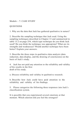 Module – 7: CASE STUDY
QUESTIONS
1. Why are the data that Jack has gathered qualitative in nature?
2. Describe the sampling technique that Jack used. Using the
sampling techniques described in Chapter 13 and summarized in
table 13.2 on page 254, which type technique do you think Jack
used? Do you think the technique was appropriate? What are its
strengths and weaknesses? Would another technique have been
better? Explain your answers.
3. Describe the three steps in qualitative data analysis (data
reduction, data display, and the drawing of conclusions) on the
basis of Jack’s study.
4. Jack has not paid any attention to the reliability and validity
of his results in the first
draft of his study.
a. Discuss reliability and validity in qualitative research.
b. Describe how Jack could have paid attention to the
reliability and validity of his findings.
5. Please categorize the following three responses into Jack’s
classification system.
It is possible that you experienced several emotions at that
moment. Which emotion did you feel the strongest?
 