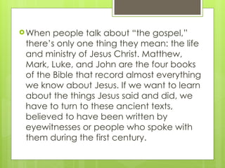 When people talk about “the gospel,”
there’s only one thing they mean: the life
and ministry of Jesus Christ. Matthew,
Mark, Luke, and John are the four books
of the Bible that record almost everything
we know about Jesus. If we want to learn
about the things Jesus said and did, we
have to turn to these ancient texts,
believed to have been written by
eyewitnesses or people who spoke with
them during the first century.
 