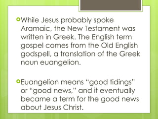 While Jesus probably spoke
Aramaic, the New Testament was
written in Greek. The English term
gospel comes from the Old English
godspell, a translation of the Greek
noun euangelion.
Euangelion means “good tidings”
or “good news,” and it eventually
became a term for the good news
about Jesus Christ.
 