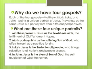 Why do we have four gospels?
Each of the four gospels—Matthew, Mark, Luke, and
John—paints a unique portrait of Jesus. They show us the
same Jesus but portray him from different perspectives.
 What are these four unique portraits?
1. Matthew presents Jesus as the Jewish Messiah, the
fulfillment of Old Testament hopes.
2. Mark portrays him as the suffering Son of God, who
offers himself as a sacrifice for sins.
3. Luke’s Jesus is the Savior for all people, who brings
salvation to all nations and people groups.
4. In John, Jesus is the eternal Son of God, the self-
revelation of God the Father.
 