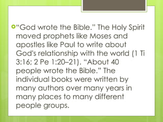 “God wrote the Bible.” The Holy Spirit
moved prophets like Moses and
apostles like Paul to write about
God's relationship with the world (1 Ti
3:16; 2 Pe 1:20–21). “About 40
people wrote the Bible.” The
individual books were written by
many authors over many years in
many places to many different
people groups.
 