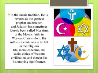  In the Judaic tradition, He is
revered as the greatest
prophet and teacher,
and Judaism has sometimes
loosely been called Mosaism,
or the Mosaic faith, in
Western Christendom. His
influence continues to be felt
in the religious
life, moral concerns, and
social ethics of Western
civilization, and therein lies
his undying significance.
 