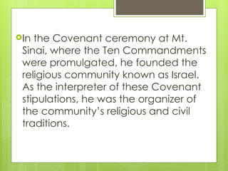 In the Covenant ceremony at Mt.
Sinai, where the Ten Commandments
were promulgated, he founded the
religious community known as Israel.
As the interpreter of these Covenant
stipulations, he was the organizer of
the community’s religious and civil
traditions.
 