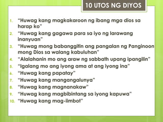 1. “Huwag kang magkakaroon ng ibang mga dios sa
harap ko”
2. “Huwag kang gagawa para sa iyo ng larawang
inanyuan”
3. “Huwag mong babanggitin ang pangalan ng Panginoon
mong Dios sa walang kabuluhan”
4. “Alalahanin mo ang araw ng sabbath upang ipangilin”
5. “Igalang mo ang iyong ama at ang iyong ina”
6. “Huwag kang papatay”
7. “Huwag kang mangangalunya”
8. “Huwag kang magnanakaw”
9. “Huwag kang magbibintang sa iyong kapuwa”
10. “Huwag kang mag-iimbot”
10 UTOS NG DIYOS
 