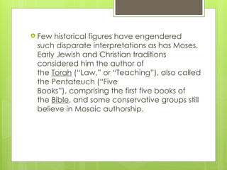  Few historical figures have engendered
such disparate interpretations as has Moses.
Early Jewish and Christian traditions
considered him the author of
the Torah (“Law,” or “Teaching”), also called
the Pentateuch (“Five
Books”), comprising the first five books of
the Bible, and some conservative groups still
believe in Mosaic authorship.
 