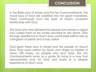 In the Bible story of Moses and the Ten Commandments, the
moral laws of God are solidified into ten great mandates.
These commands form the basis of Israel's covenant
relationship with God.
The God who had delivered his people from slavery in Egypt
now called them to be wholly devoted to him alone. Only
through obedience to God’s laws could Israel fulfill its role as
a kingdom of priests and a holy nation.
God gave these laws to Moses and the people on Mount
Sinai. They were written by God's own finger on tablets of
stone. Still today, for people who love God, the Ten
Commandments serve as a guide for living in a way that
demonstrates love for God and leads to a deeper
experience of God’s love.
CONCLUSION
 