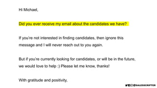 Hi Michael,
Did you ever receive my email about the candidates we have?
If you’re not interested in finding candidates, then ignore this
message and I will never reach out to you again.
But if you’re currently looking for candidates, or will be in the future,
we would love to help :) Please let me know, thanks!
With gratitude and positivity,
 