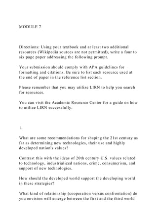MODULE 7
Directions: Using your textbook and at least two additional
resources (Wikipedia sources are not permitted), write a four to
six page paper addressing the following prompt.
Your submission should comply with APA guidelines for
formatting and citations. Be sure to list each resource used at
the end of paper in the reference list section.
Please remember that you may utilize LIRN to help you search
for resources.
You can visit the Academic Resource Center for a guide on how
to utilize LIRN successfully.
1.
What are some recommendations for shaping the 21st century as
far as determining new technologies, their use and highly
developed nation's values?
Contrast this with the ideas of 20th century U.S. values related
to technology, industrialized nations, crime, consumerism, and
support of new technologies.
How should the developed world support the developing world
in these strategies?
What kind of relationship (cooperation versus confrontation) do
you envision will emerge between the first and the third world
 