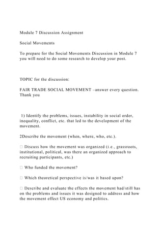 Module 7 Discussion Assignment
Social Movements
To prepare for the Social Movements Discussion in Module 7
you will need to do some research to develop your post.
TOPIC for the discussion:
FAIR TRADE SOCIAL MOVEMENT –answer every question.
Thank you
1) Identify the problems, issues, instability in social order,
inequality, conflict, etc. that led to the development of the
movement.
2Describe the movement (when, where, who, etc.).
oots,
institutional, political, was there an organized approach to
recruiting participants, etc.)
on the problems and issues it was designed to address and how
the movement effect US economy and politics.
 