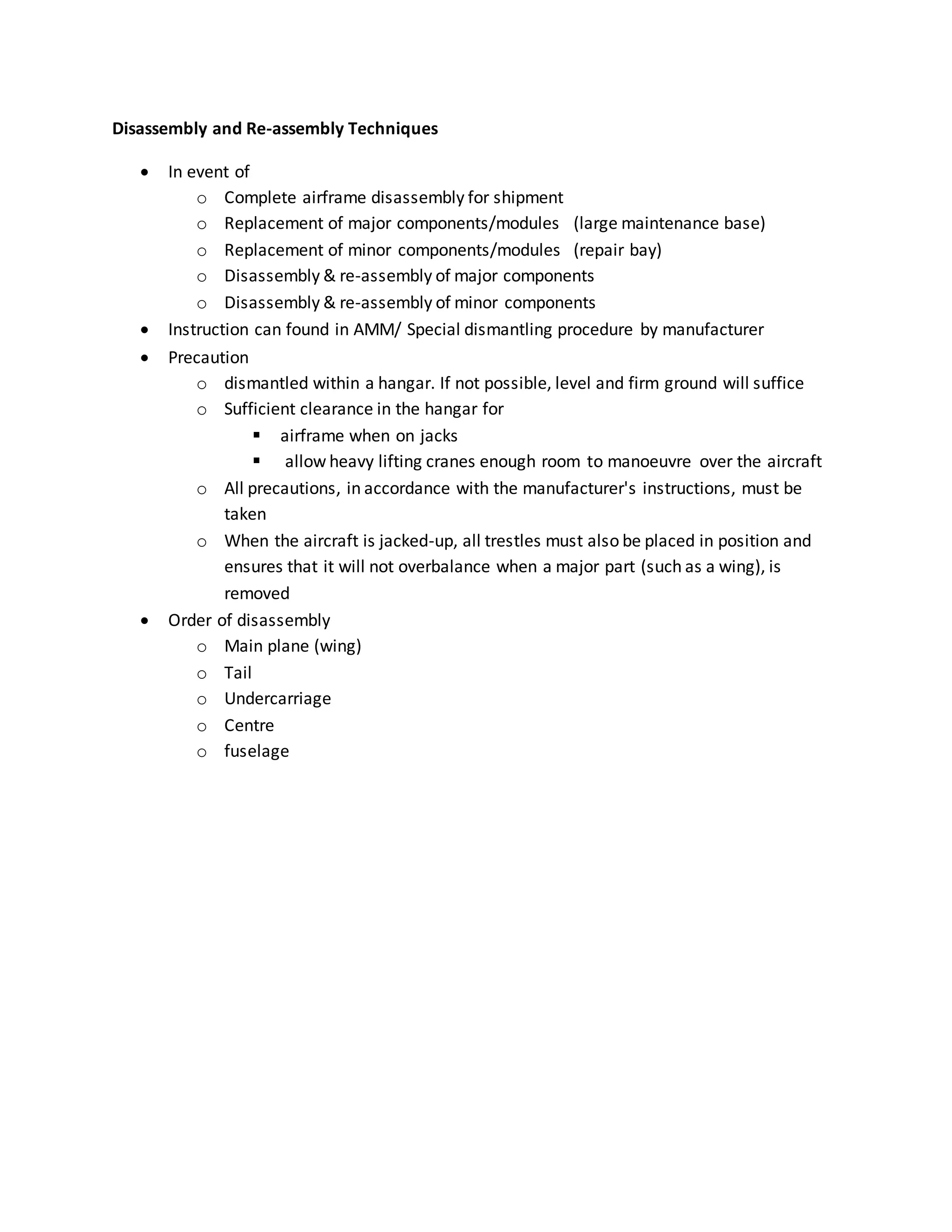 Disassembly and Re-assembly Techniques
 In event of
o Complete airframe disassembly for shipment
o Replacement of major components/modules (large maintenance base)
o Replacement of minor components/modules (repair bay)
o Disassembly & re-assembly of major components
o Disassembly & re-assembly of minor components
 Instruction can found in AMM/ Special dismantling procedure by manufacturer
 Precaution
o dismantled within a hangar. If not possible, level and firm ground will suffice
o Sufficient clearance in the hangar for
 airframe when on jacks
 allow heavy lifting cranes enough room to manoeuvre over the aircraft
o All precautions, in accordance with the manufacturer's instructions, must be
taken
o When the aircraft is jacked-up, all trestles must also be placed in position and
ensures that it will not overbalance when a major part (such as a wing), is
removed
 Order of disassembly
o Main plane (wing)
o Tail
o Undercarriage
o Centre
o fuselage
 