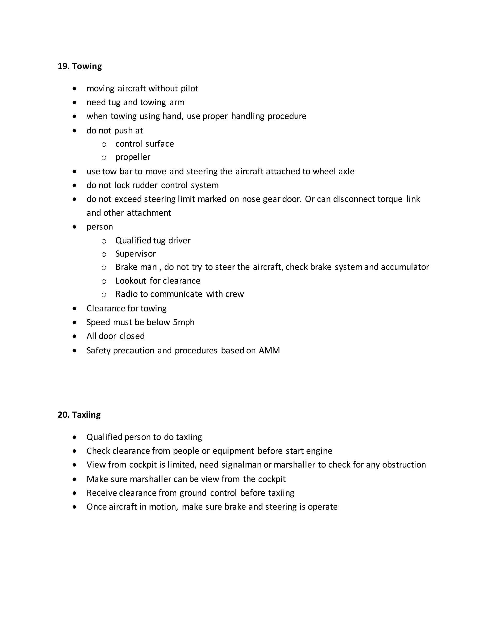 19. Towing
 moving aircraft without pilot
 need tug and towing arm
 when towing using hand, use proper handling procedure
 do not push at
o control surface
o propeller
 use tow bar to move and steering the aircraft attached to wheel axle
 do not lock rudder control system
 do not exceed steering limit marked on nose gear door. Or can disconnect torque link
and other attachment
 person
o Qualified tug driver
o Supervisor
o Brake man , do not try to steer the aircraft, check brake systemand accumulator
o Lookout for clearance
o Radio to communicate with crew
 Clearance for towing
 Speed must be below 5mph
 All door closed
 Safety precaution and procedures based on AMM
20. Taxiing
 Qualified person to do taxiing
 Check clearance from people or equipment before start engine
 View from cockpit is limited, need signalman or marshaller to check for any obstruction
 Make sure marshaller can be view from the cockpit
 Receive clearance from ground control before taxiing
 Once aircraft in motion, make sure brake and steering is operate
 
