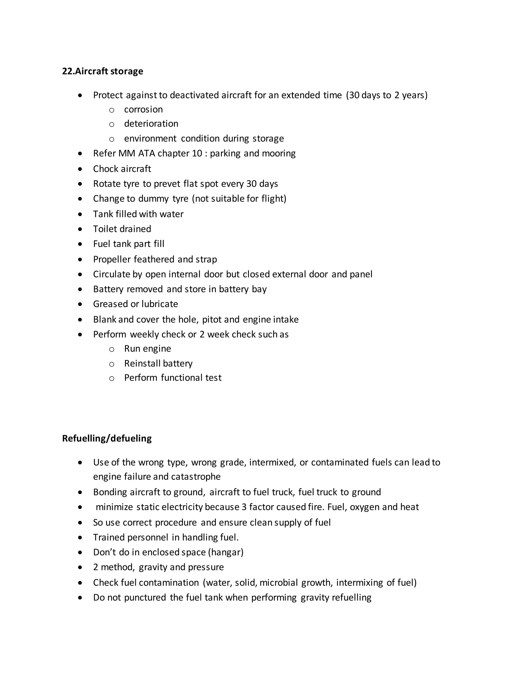 22.Aircraft storage
 Protect against to deactivated aircraft for an extended time (30 days to 2 years)
o corrosion
o deterioration
o environment condition during storage
 Refer MM ATA chapter 10 : parking and mooring
 Chock aircraft
 Rotate tyre to prevet flat spot every 30 days
 Change to dummy tyre (not suitable for flight)
 Tank filled with water
 Toilet drained
 Fuel tank part fill
 Propeller feathered and strap
 Circulate by open internal door but closed external door and panel
 Battery removed and store in battery bay
 Greased or lubricate
 Blank and cover the hole, pitot and engine intake
 Perform weekly check or 2 week check such as
o Run engine
o Reinstall battery
o Perform functional test
Refuelling/defueling
 Use of the wrong type, wrong grade, intermixed, or contaminated fuels can lead to
engine failure and catastrophe
 Bonding aircraft to ground, aircraft to fuel truck, fuel truck to ground
 minimize static electricity because 3 factor caused fire. Fuel, oxygen and heat
 So use correct procedure and ensure clean supply of fuel
 Trained personnel in handling fuel.
 Don’t do in enclosed space (hangar)
 2 method, gravity and pressure
 Check fuel contamination (water, solid, microbial growth, intermixing of fuel)
 Do not punctured the fuel tank when performing gravity refuelling
 