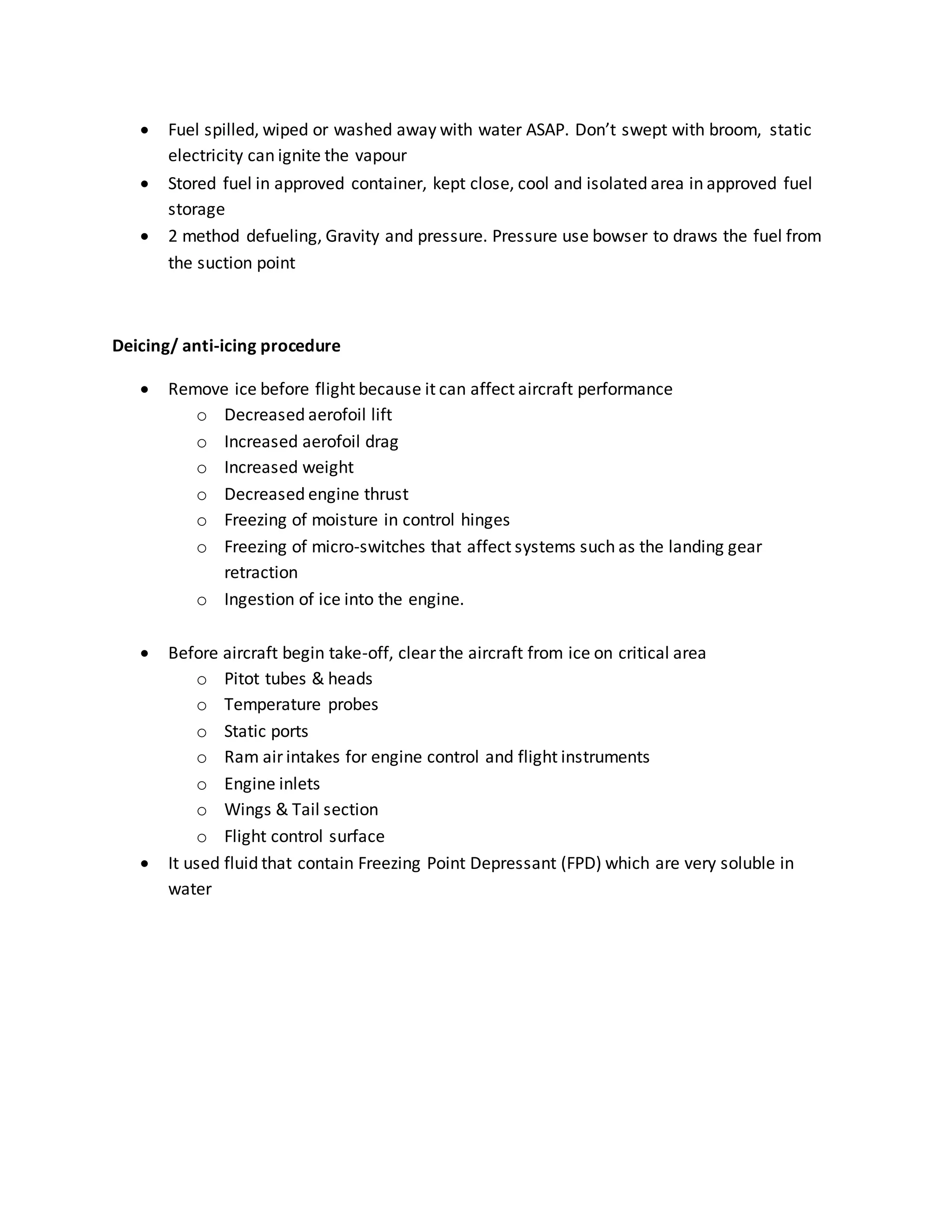  Fuel spilled, wiped or washed away with water ASAP. Don’t swept with broom, static
electricity can ignite the vapour
 Stored fuel in approved container, kept close, cool and isolated area in approved fuel
storage
 2 method defueling, Gravity and pressure. Pressure use bowser to draws the fuel from
the suction point
Deicing/ anti-icing procedure
 Remove ice before flight because it can affect aircraft performance
o Decreased aerofoil lift
o Increased aerofoil drag
o Increased weight
o Decreased engine thrust
o Freezing of moisture in control hinges
o Freezing of micro-switches that affect systems such as the landing gear
retraction
o Ingestion of ice into the engine.
 Before aircraft begin take-off, clear the aircraft from ice on critical area
o Pitot tubes & heads
o Temperature probes
o Static ports
o Ram air intakes for engine control and flight instruments
o Engine inlets
o Wings & Tail section
o Flight control surface
 It used fluid that contain Freezing Point Depressant (FPD) which are very soluble in
water
 