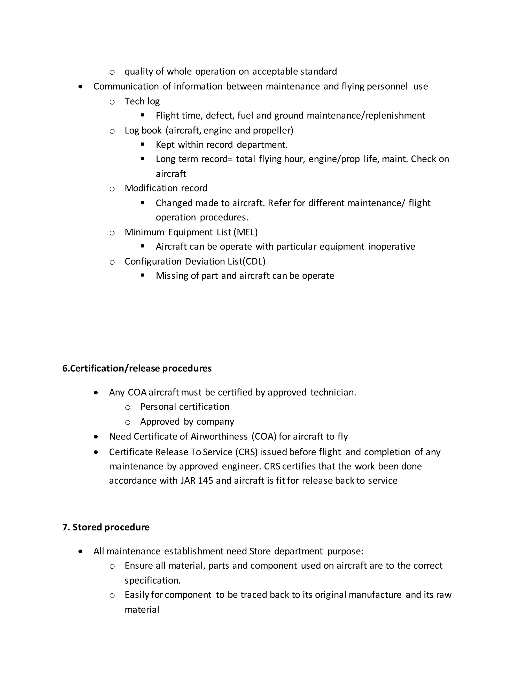 o quality of whole operation on acceptable standard
 Communication of information between maintenance and flying personnel use
o Tech log
 Flight time, defect, fuel and ground maintenance/replenishment
o Log book (aircraft, engine and propeller)
 Kept within record department.
 Long term record= total flying hour, engine/prop life, maint. Check on
aircraft
o Modification record
 Changed made to aircraft. Refer for different maintenance/ flight
operation procedures.
o Minimum Equipment List (MEL)
 Aircraft can be operate with particular equipment inoperative
o Configuration Deviation List(CDL)
 Missing of part and aircraft can be operate
6.Certification/release procedures
 Any COA aircraft must be certified by approved technician.
o Personal certification
o Approved by company
 Need Certificate of Airworthiness (COA) for aircraft to fly
 Certificate Release To Service (CRS) issued before flight and completion of any
maintenance by approved engineer. CRS certifies that the work been done
accordance with JAR 145 and aircraft is fit for release back to service
7. Stored procedure
 All maintenance establishment need Store department purpose:
o Ensure all material, parts and component used on aircraft are to the correct
specification.
o Easily for component to be traced back to its original manufacture and its raw
material
 