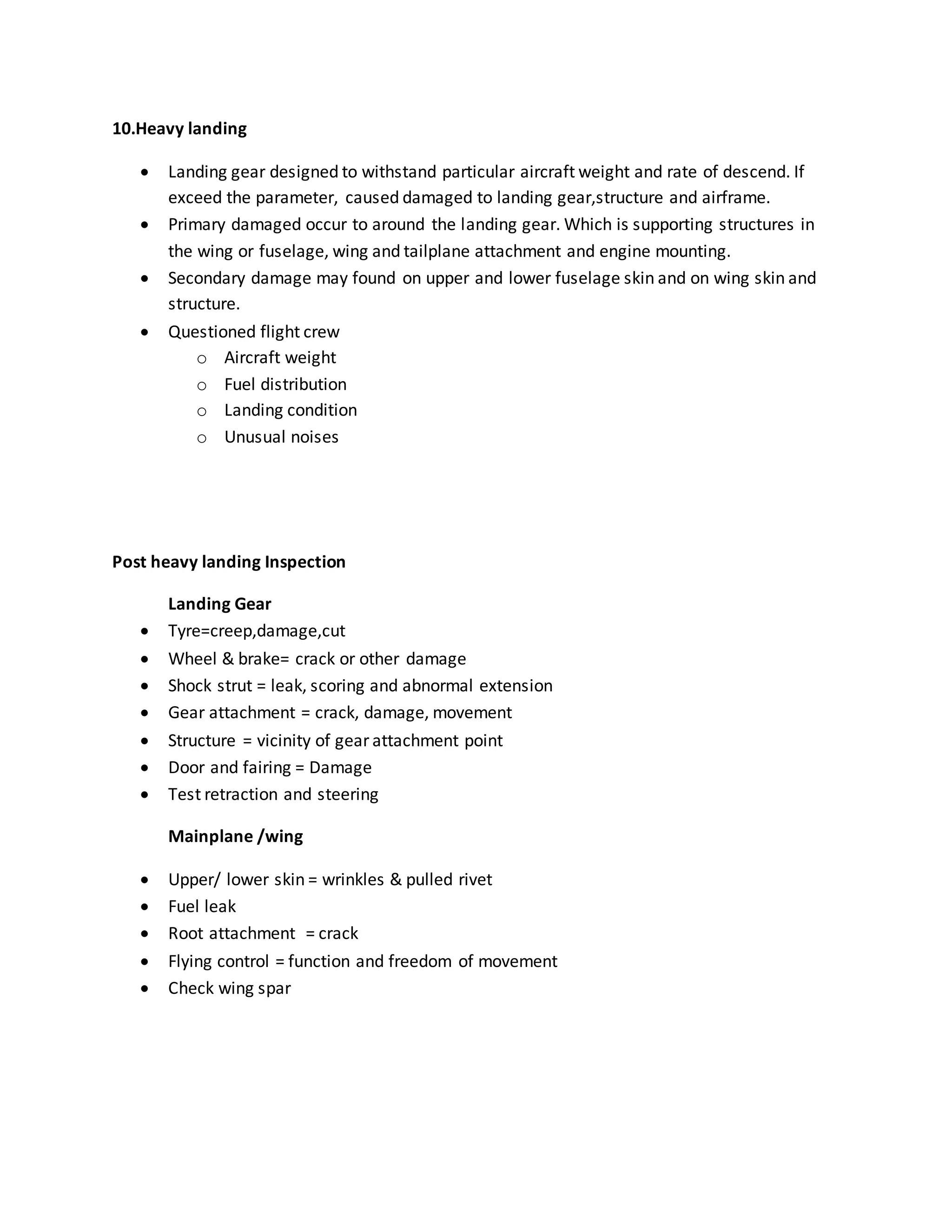 10.Heavy landing
 Landing gear designed to withstand particular aircraft weight and rate of descend. If
exceed the parameter, caused damaged to landing gear,structure and airframe.
 Primary damaged occur to around the landing gear. Which is supporting structures in
the wing or fuselage, wing and tailplane attachment and engine mounting.
 Secondary damage may found on upper and lower fuselage skin and on wing skin and
structure.
 Questioned flight crew
o Aircraft weight
o Fuel distribution
o Landing condition
o Unusual noises
Post heavy landing Inspection
Landing Gear
 Tyre=creep,damage,cut
 Wheel & brake= crack or other damage
 Shock strut = leak, scoring and abnormal extension
 Gear attachment = crack, damage, movement
 Structure = vicinity of gear attachment point
 Door and fairing = Damage
 Test retraction and steering
Mainplane /wing
 Upper/ lower skin = wrinkles & pulled rivet
 Fuel leak
 Root attachment = crack
 Flying control = function and freedom of movement
 Check wing spar
 
