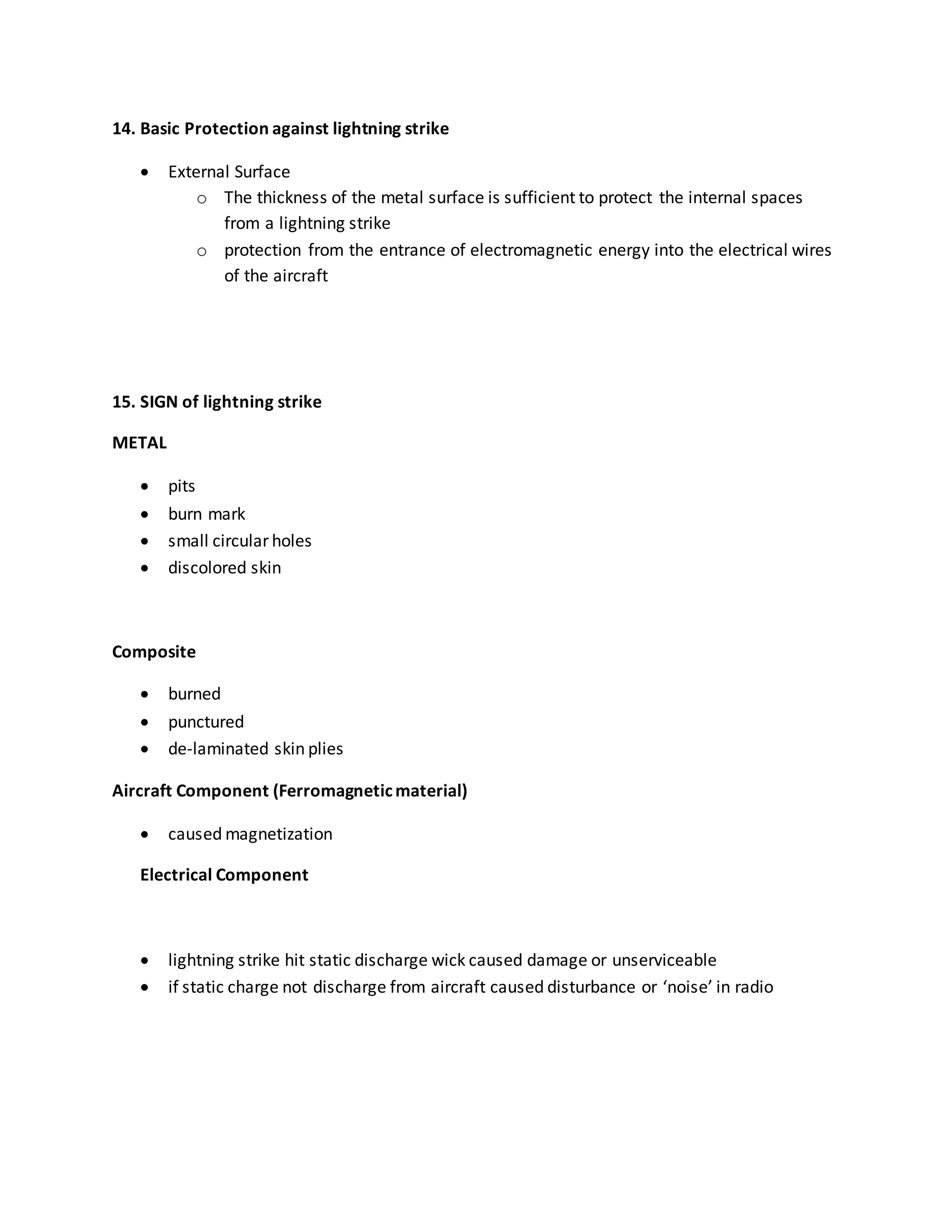 14. Basic Protection against lightning strike
 External Surface
o The thickness of the metal surface is sufficient to protect the internal spaces
from a lightning strike
o protection from the entrance of electromagnetic energy into the electrical wires
of the aircraft
15. SIGN of lightning strike
METAL
 pits
 burn mark
 small circular holes
 discolored skin
Composite
 burned
 punctured
 de-laminated skin plies
Aircraft Component (Ferromagneticmaterial)
 caused magnetization
Electrical Component
 lightning strike hit static discharge wick caused damage or unserviceable
 if static charge not discharge from aircraft caused disturbance or ‘noise’ in radio
 
