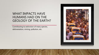 WHAT IMPACTS HAVE
HUMANS HAD ON THE
GEOLOGY OF THE EARTH?
Contributing to extinction of many species,
deforestation, mining, pollution, etc.
 