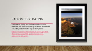 RADIOMETRIC DATING
Radiometric dating is a complex procedure that
measures the radioactive decay of certain minerals to
accurately determine the age of many rocks.
http://www.sciencechannel.com/tv-shows/greatest-
discoveries/videos/100-greatest-discoveries-
radiometric-dating.htm
 