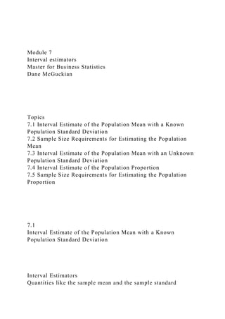 Module 7
Interval estimators
Master for Business Statistics
Dane McGuckian
Topics
7.1 Interval Estimate of the Population Mean with a Known
Population Standard Deviation
7.2 Sample Size Requirements for Estimating the Population
Mean
7.3 Interval Estimate of the Population Mean with an Unknown
Population Standard Deviation
7.4 Interval Estimate of the Population Proportion
7.5 Sample Size Requirements for Estimating the Population
Proportion
7.1
Interval Estimate of the Population Mean with a Known
Population Standard Deviation
Interval Estimators
Quantities like the sample mean and the sample standard
 