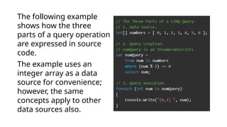 The following example
shows how the three
parts of a query operation
are expressed in source
code.
The example uses an
integer array as a data
source for convenience;
however, the same
concepts apply to other
data sources also.
 