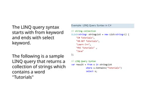The LINQ query syntax
starts with from keyword
and ends with select
keyword.
The following is a sample
LINQ query that returns a
collection of strings which
contains a word
"Tutorials"
 