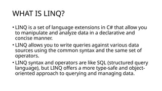 WHAT IS LINQ?
• LINQ is a set of language extensions in C# that allow you
to manipulate and analyze data in a declarative and
concise manner.
• LINQ allows you to write queries against various data
sources using the common syntax and the same set of
operators.
• LINQ syntax and operators are like SQL (structured query
language), but LINQ offers a more type-safe and object-
oriented approach to querying and managing data.
 