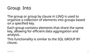 09/25/2025 27
Group Into
The group or group by clause in LINQ is used to
organize a collection of elements into groups based
on a specified key.
Each group contains elements that share the same
key, allowing for efficient data aggregation and
analysis.
This functionality is similar to the SQL GROUP BY
clause.
 