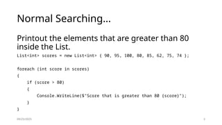 09/25/2025 3
Normal Searching…
Printout the elements that are greater than 80
inside the List.
List<int> scores = new List<int> { 90, 95, 100, 80, 85, 62, 75, 74 };
foreach (int score in scores)
{
if (score > 80)
{
Console.WriteLine($"Score that is greater than 80 {score}");
}
}
 