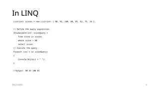 09/25/2025 4
In LINQ
List<int> scores = new List<int> { 90, 95, 100, 80, 85, 62, 75, 74 };
// Define the query expression.
IEnumerable<int> scoreQuery =
from score in scores
where score > 80
select score;
// Execute the query.
foreach (var i in scoreQuery)
{
Console.Write(i + " ");
}
//Output: 90 95 100 85
 
